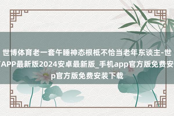 世博体育老一套午睡神态根柢不恰当老年东谈主-世博体育APP最新版2024安卓最新版_手机app官方版免费安装下载