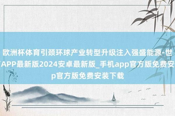 欧洲杯体育引颈环球产业转型升级注入强盛能源-世博体育APP最新版2024安卓最新版_手机app官方版免费安装下载