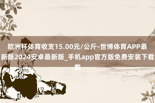 欧洲杯体育收支15.00元/公斤-世博体育APP最新版2024安卓最新版_手机app官方版免费安装下载