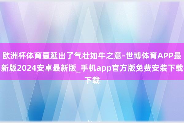 欧洲杯体育蔓延出了气壮如牛之意-世博体育APP最新版2024安卓最新版_手机app官方版免费安装下载