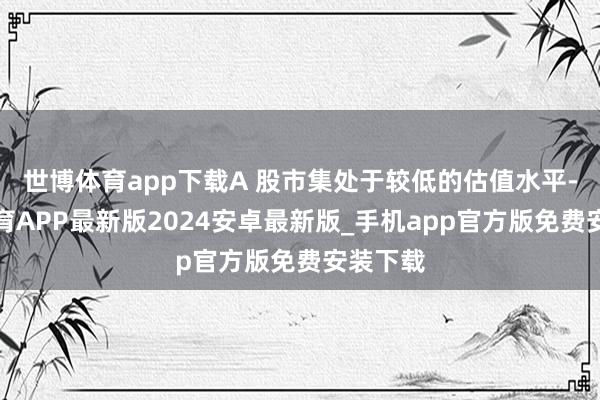 世博体育app下载A 股市集处于较低的估值水平-世博体育APP最新版2024安卓最新版_手机app官方版免费安装下载