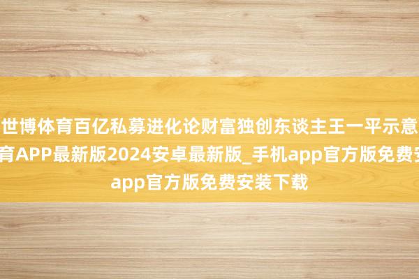 世博体育百亿私募进化论财富独创东谈主王一平示意-世博体育APP最新版2024安卓最新版_手机app官方版免费安装下载