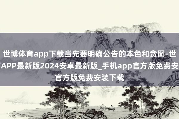 世博体育app下载当先要明确公告的本色和贪图-世博体育APP最新版2024安卓最新版_手机app官方版免费安装下载