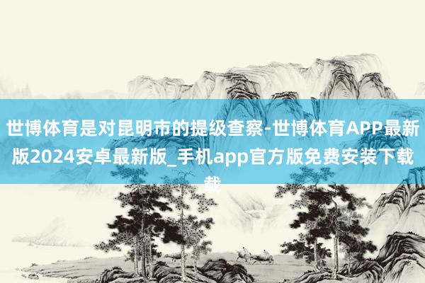 世博体育是对昆明市的提级查察-世博体育APP最新版2024安卓最新版_手机app官方版免费安装下载