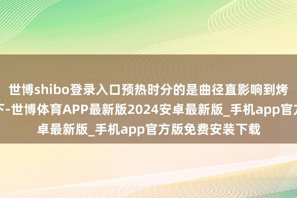 世博shibo登录入口预热时分的是曲径直影响到烤箱里面温度的上下-世博体育APP最新版2024安卓最新版_手机app官方版免费安装下载
