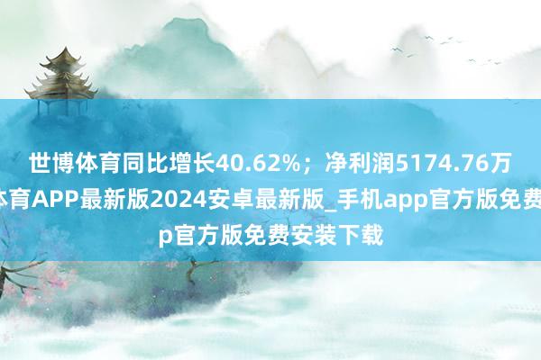世博体育同比增长40.62%;净利润5174.76万元-世博体育APP最新版2024安卓最新版_手机app官方版免费安装下载