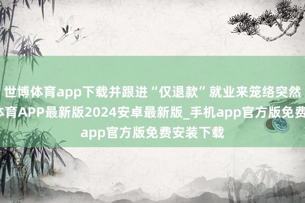 世博体育app下载并跟进“仅退款”就业来笼络突然者-世博体育APP最新版2024安卓最新版_手机app官方版免费安装下载