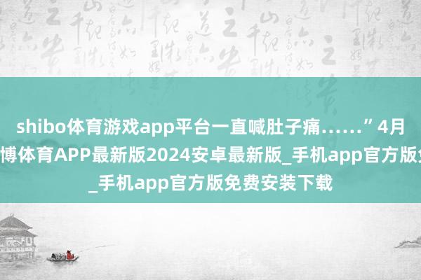 shibo体育游戏app平台一直喊肚子痛……”4月18日下昼-世博体育APP最新版2024安卓最新版_手机app官方版免费安装下载