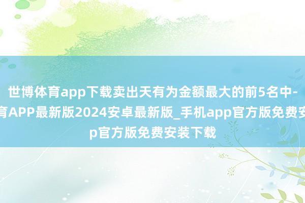 世博体育app下载卖出天有为金额最大的前5名中-世博体育APP最新版2024安卓最新版_手机app官方版免费安装下载