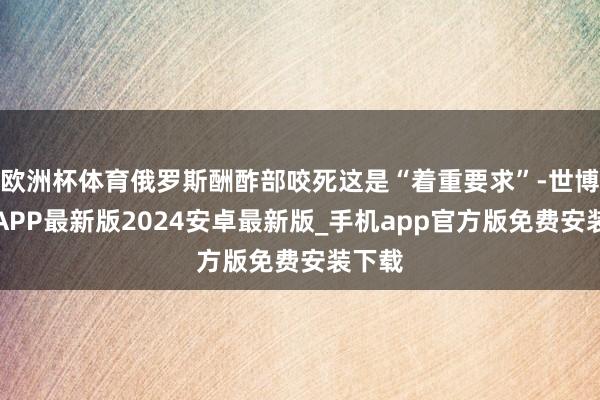 欧洲杯体育俄罗斯酬酢部咬死这是“着重要求”-世博体育APP最新版2024安卓最新版_手机app官方版免费安装下载