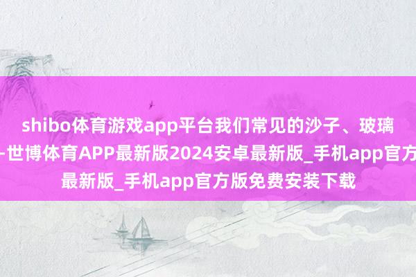 shibo体育游戏app平台我们常见的沙子、玻璃亦然团结类东西-世博体育APP最新版2024安卓最新版_手机app官方版免费安装下载