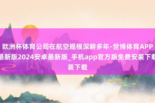 欧洲杯体育公司在航空规模深耕多年-世博体育APP最新版2024安卓最新版_手机app官方版免费安装下载