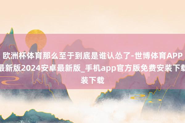 欧洲杯体育那么至于到底是谁认怂了-世博体育APP最新版2024安卓最新版_手机app官方版免费安装下载