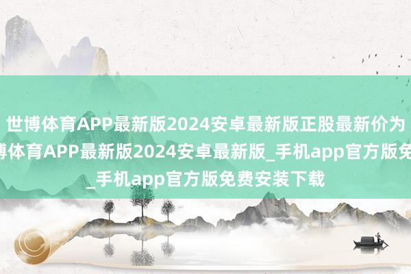 世博体育APP最新版2024安卓最新版正股最新价为6.51元-世博体育APP最新版2024安卓最新版_手机app官方版免费安装下载