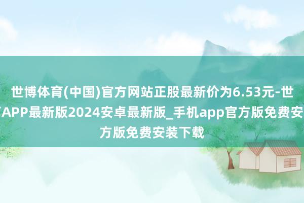 世博体育(中国)官方网站正股最新价为6.53元-世博体育APP最新版2024安卓最新版_手机app官方版免费安装下载