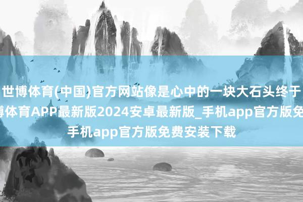 世博体育(中国)官方网站像是心中的一块大石头终于落了地-世博体育APP最新版2024安卓最新版_手机app官方版免费安装下载