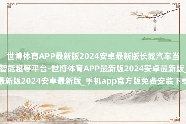 世博体育APP最新版2024安卓最新版长城汽车当天公布了下一代万能源智能超等平台-世博体育APP最新版2024安卓最新版_手机app官方版免费安装下载