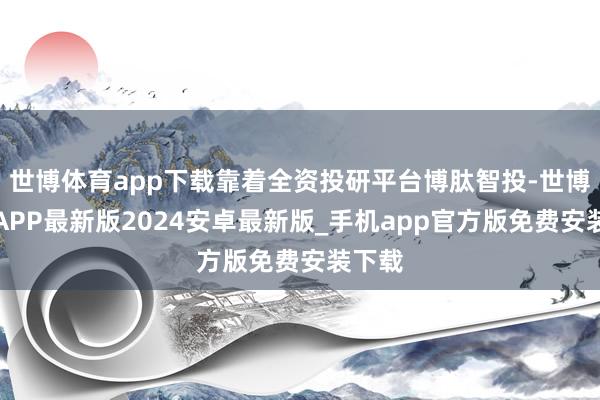 世博体育app下载靠着全资投研平台博肽智投-世博体育APP最新版2024安卓最新版_手机app官方版免费安装下载