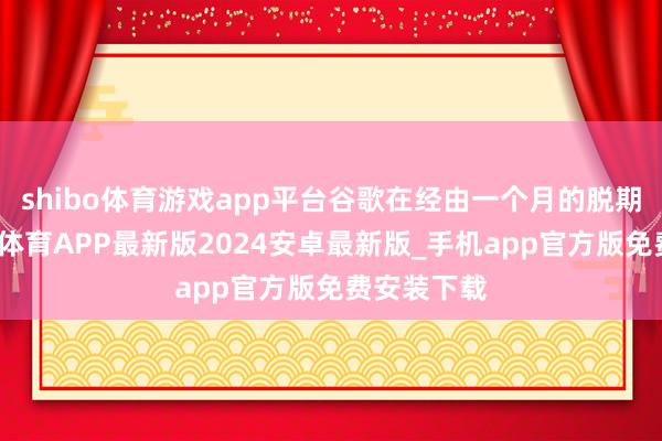 shibo体育游戏app平台谷歌在经由一个月的脱期期后-世博体育APP最新版2024安卓最新版_手机app官方版免费安装下载