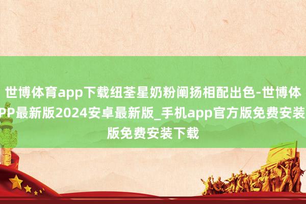 世博体育app下载纽荃星奶粉阐扬相配出色-世博体育APP最新版2024安卓最新版_手机app官方版免费安装下载