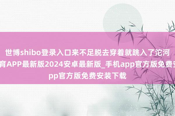 世博shibo登录入口来不足脱去穿着就跳入了沱河-世博体育APP最新版2024安卓最新版_手机app官方版免费安装下载