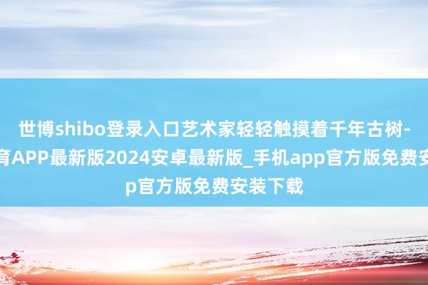 世博shibo登录入口艺术家轻轻触摸着千年古树-世博体育APP最新版2024安卓最新版_手机app官方版免费安装下载