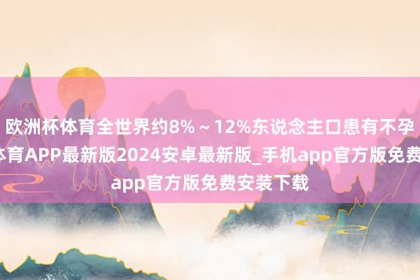 欧洲杯体育全世界约8%～12%东说念主口患有不孕症-世博体育APP最新版2024安卓最新版_手机app官方版免费安装下载