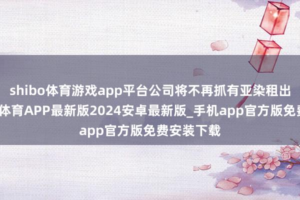 shibo体育游戏app平台公司将不再抓有亚染租出股权-世博体育APP最新版2024安卓最新版_手机app官方版免费安装下载