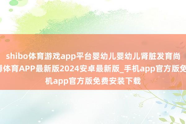 shibo体育游戏app平台婴幼儿婴幼儿肾脏发育尚未练习-世博体育APP最新版2024安卓最新版_手机app官方版免费安装下载