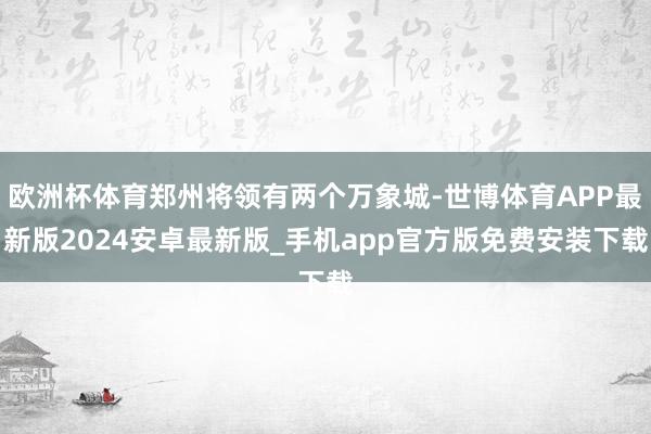 欧洲杯体育郑州将领有两个万象城-世博体育APP最新版2024安卓最新版_手机app官方版免费安装下载