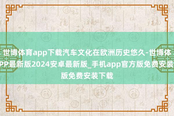世博体育app下载汽车文化在欧洲历史悠久-世博体育APP最新版2024安卓最新版_手机app官方版免费安装下载