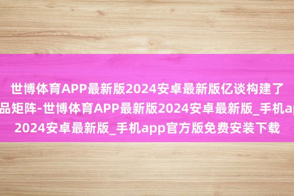 世博体育APP最新版2024安卓最新版亿谈构建了笼罩全场景的多元化居品矩阵-世博体育APP最新版2024安卓最新版_手机app官方版免费安装下载