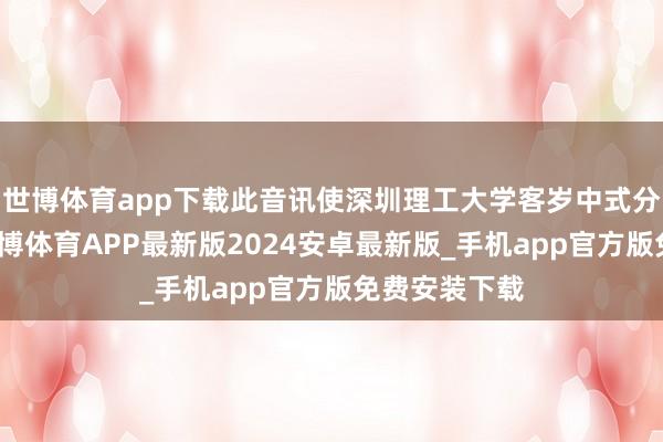 世博体育app下载此音讯使深圳理工大学客岁中式分数线大增-世博体育APP最新版2024安卓最新版_手机app官方版免费安装下载