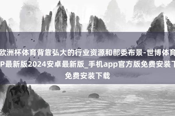 欧洲杯体育背靠弘大的行业资源和部委布景-世博体育APP最新版2024安卓最新版_手机app官方版免费安装下载