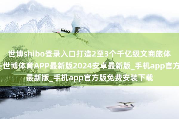 世博shibo登录入口打造2至3个千亿级文商旅体和会耗尽新地标-世博体育APP最新版2024安卓最新版_手机app官方版免费安装下载