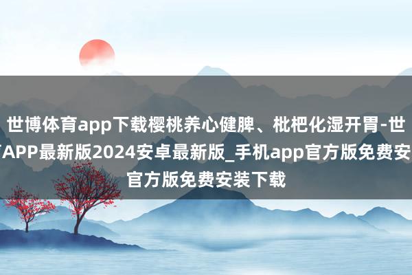 世博体育app下载樱桃养心健脾、枇杷化湿开胃-世博体育APP最新版2024安卓最新版_手机app官方版免费安装下载