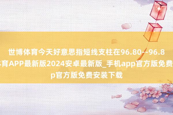世博体育今天好意思指短线支柱在96.80--96.85-世博体育APP最新版2024安卓最新版_手机app官方版免费安装下载