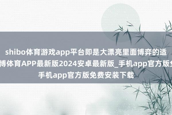 shibo体育游戏app平台即是大漂亮里面博弈的适度出来了-世博体育APP最新版2024安卓最新版_手机app官方版免费安装下载