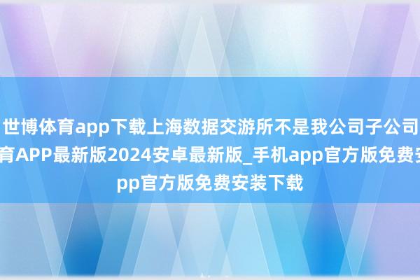 世博体育app下载上海数据交游所不是我公司子公司-世博体育APP最新版2024安卓最新版_手机app官方版免费安装下载