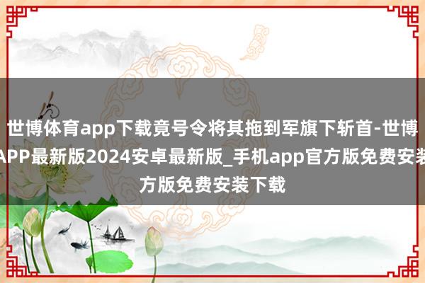 世博体育app下载竟号令将其拖到军旗下斩首-世博体育APP最新版2024安卓最新版_手机app官方版免费安装下载