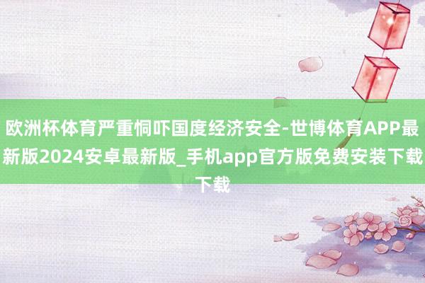 欧洲杯体育严重恫吓国度经济安全-世博体育APP最新版2024安卓最新版_手机app官方版免费安装下载
