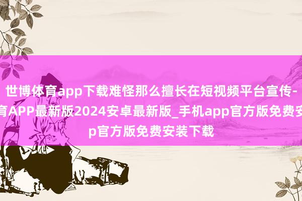 世博体育app下载难怪那么擅长在短视频平台宣传-世博体育APP最新版2024安卓最新版_手机app官方版免费安装下载