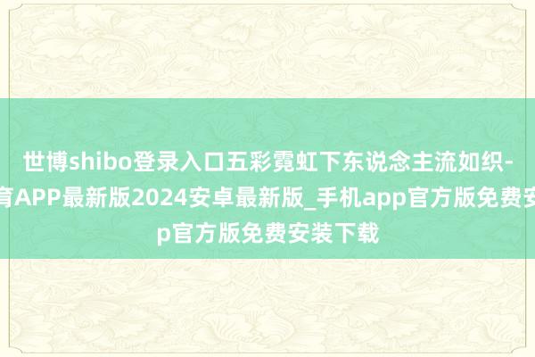 世博shibo登录入口五彩霓虹下东说念主流如织-世博体育APP最新版2024安卓最新版_手机app官方版免费安装下载