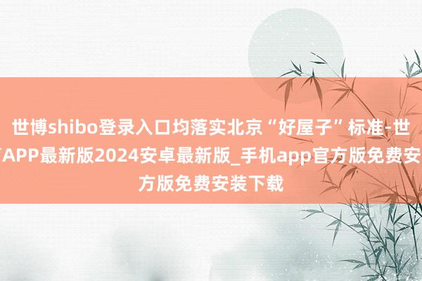 世博shibo登录入口均落实北京“好屋子”标准-世博体育APP最新版2024安卓最新版_手机app官方版免费安装下载