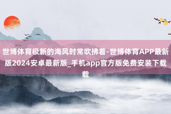 世博体育极新的海风时常吹拂着-世博体育APP最新版2024安卓最新版_手机app官方版免费安装下载