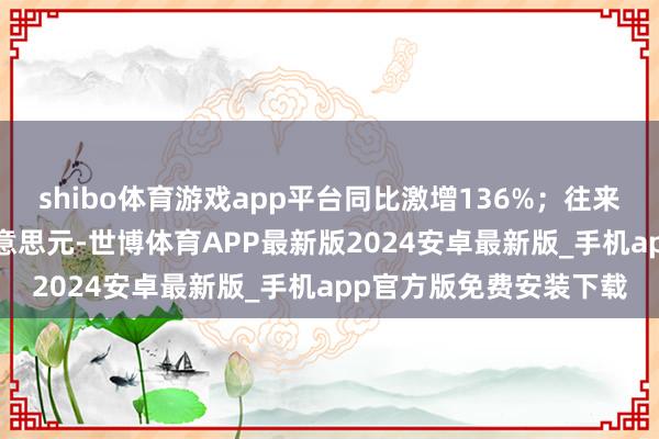 shibo体育游戏app平台同比激增136%；往来总金额高达1304亿好意思元-世博体育APP最新版2024安卓最新版_手机app官方版免费安装下载