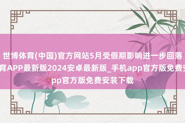 世博体育(中国)官方网站5月受假期影响进一步回落-世博体育APP最新版2024安卓最新版_手机app官方版免费安装下载