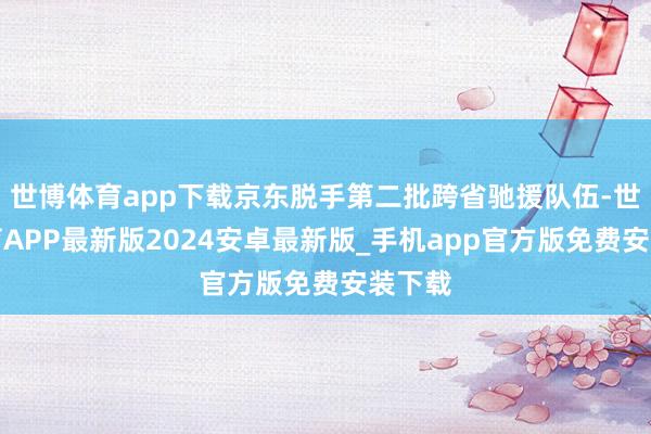 世博体育app下载京东脱手第二批跨省驰援队伍-世博体育APP最新版2024安卓最新版_手机app官方版免费安装下载