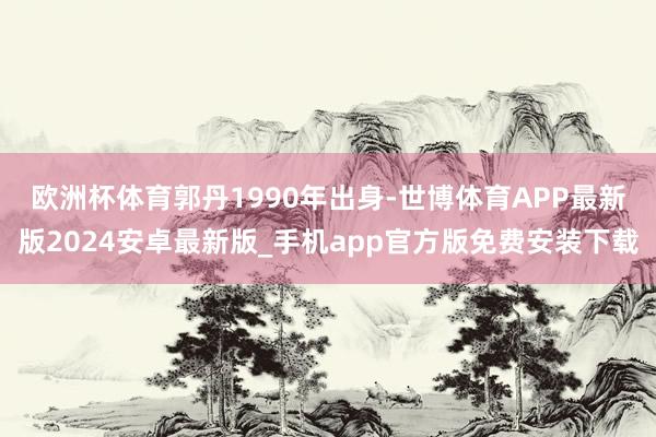 欧洲杯体育　　郭丹1990年出身-世博体育APP最新版2024安卓最新版_手机app官方版免费安装下载
