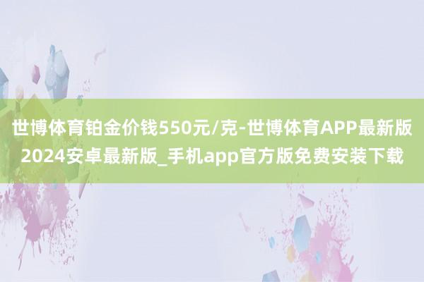 世博体育铂金价钱550元/克-世博体育APP最新版2024安卓最新版_手机app官方版免费安装下载